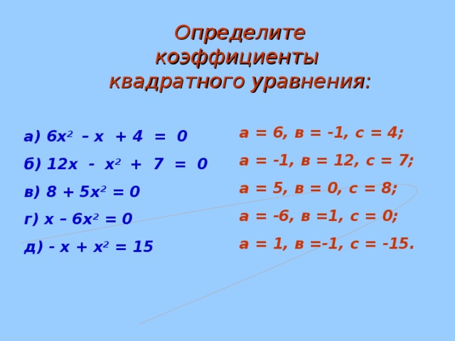 Определите коэффициенты квадратного уравнения: а = 6, в = -1, с = 4; а = -1, в = 12, с = 7; а = 5, в = 0, с = 8; а = -6, в =1, с = 0; а = 1, в =-1, с = -15. а) 6х 2 – х + 4 = 0 б) 12х - х 2 + 7 = 0 в) 8 + 5х 2 = 0 г) х – 6х 2 = 0 д) - х + х 2 = 15   