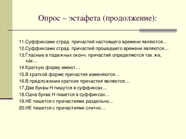 Опрос – эстафета: 1.Причастие – это… 2.Причастия бывают… 3.В предложении причастия бывают… 4.Причастный оборот – это… 5.В предложении причастный оборот является… 6.Причастный оборот на письме выделяется запятыми, если… 7.Действительные причастия обозначают признак, который… 8.Страдательные причастия обозначают признак, который… 9.Суффиксами действ. причастий настоящего времени являются… 10.Суффиксами действ. причастий прошедшего времени являются… 