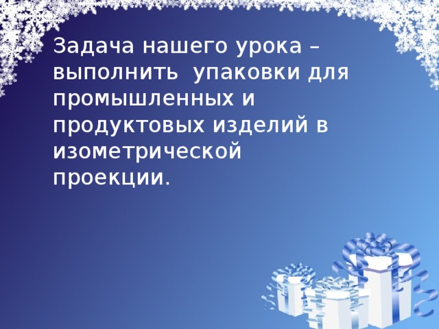 Задача нашего урока –выполнить упаковки для промышленных и продуктовых изделий в изометрической проекции. 