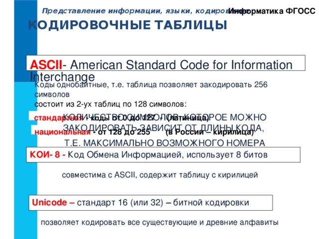 Информатика ФГОСС Представление информации, языки, кодирование. КОДИРОВОЧНЫЕ ТАБЛИЦЫ ASCII - American Standard Code for Information Interchange Коды однобайтные, т.е. таблица позволяет закодировать 256 символов состоит из 2-ух таблиц по 128 символов: КОЛИЧЕСТВО СИМВОЛОВ, КОТОРОЕ МОЖНО ЗАКОДИРОВАТЬ ЗАВИСИТ ОТ ДЛИНЫ КОДА, Т.Е. МАКСИМАЛЬНО ВОЗМОЖНОГО НОМЕРА  стандартная - коды от 0 до 127 - (латиница) национальная - от 128 до 255 (в России – кирилица) КОИ- 8 - Код Обмена Информацией, использует 8 битов совместима с ASCII, содержит таблицу с кирилицей Unicode – стандарт 16 (или 32) – битной кодировки позволяет кодировать все существующие и древние алфавиты 
