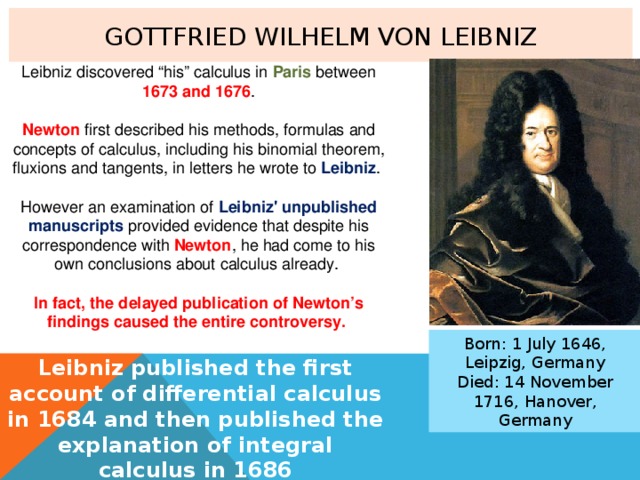 Gottfried Wilhelm von Leibniz Leibniz discovered “his” calculus in Paris between 1673 and 1676 . Newton first described his methods, formulas and concepts of calculus, including his binomial theorem, fluxions and tangents, in letters he wrote to Leibniz . However an examination of Leibniz' unpublished manuscripts provided evidence that despite his correspondence with Newton , he had come to his own conclusions about calculus already. In fact, the delayed publication of Newton’s findings caused the entire controversy. Born: 1 July 1646, Leipzig, Germany Died: 14 November 1716, Hanover, Germany Leibniz published the first account of differential calculus in 1684 and then published the explanation of integral calculus in 1686 