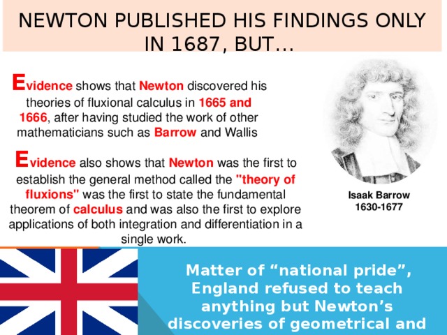  Newton published his findings only in 1687, but…   E vidence shows that Newton discovered his theories of fluxional calculus in 1665 and 1666 , after having studied the work of other mathematicians such as Barrow and Wallis E vidence also shows that Newton was the first to establish the general method called the 