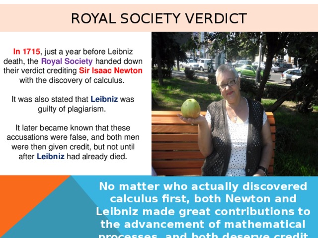 Royal Society verdict In 1715 , just a year before Leibniz death, the Royal Society handed down their verdict crediting Sir Isaac Newton with the discovery of calculus. It was also stated that Leibniz was guilty of plagiarism. It later became known that these accusations were false, and both men were then given credit, but not until after Leibniz had already died. No matter who actually discovered calculus first, both Newton and Leibniz made great contributions to the advancement of mathematical processes, and both deserve credit for that 