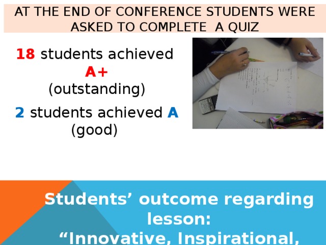 At the end of conference students were asked to complete a Quiz 18 students achieved A+ (outstanding) 2 students achieved A (good) Students’ outcome regarding lesson: “ Innovative, Inspirational, Incredible…” 