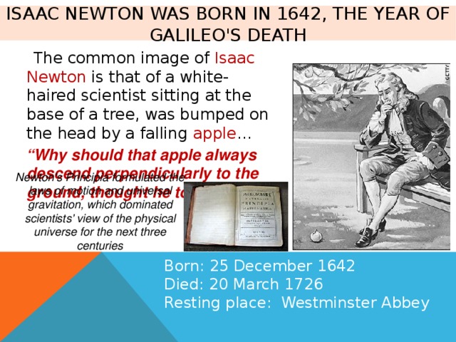 Isaac Newton was born in 1642, the year of Galileo's death  The common image of Isaac  Newton is that of a white-haired scientist sitting at the base of a tree, was bumped on the head by a falling apple … “ Why should that apple always descend perpendicularly to the ground, thought he to himself...” Newton's Principia formulated the laws of motion and universal gravitation, which dominated scientists' view of the physical universe for the next three centuries Born: 25 December 1642 Died: 20 March 1726 Resting place: Westminster Abbey 