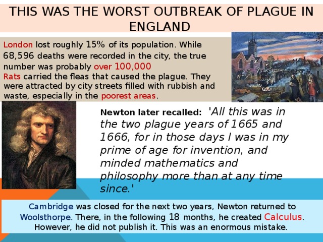 This was the worst outbreak of plague in England London lost roughly 15% of its population. While 68,596 deaths were recorded in the city, the true number was probably over 100,000 Rats carried the fleas that caused the plague. They were attracted by city streets filled with rubbish and waste, especially in the poorest areas . Newton later recalled:  'All this was in the two plague years of 1665 and 1666, for in those days I was in my prime of age for invention, and minded mathematics and philosophy more than at any time since.' Cambridge was closed for the next two years, Newton returned to Woolsthorpe. There, in the following 18 months, he created Calculus . However, he did not publish it. This was an enormous mistake. 