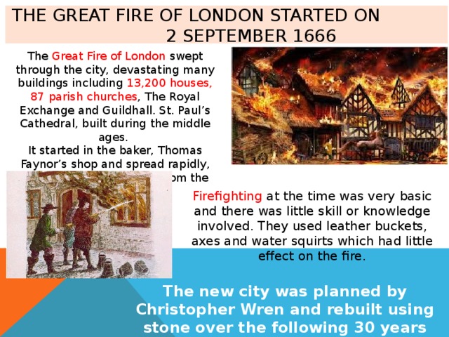 The Great Fire of London started on 2 September 1666 The Great Fire of London swept through the city, devastating many buildings including 13,200 houses, 87 parish churches , The Royal Exchange and Guildhall. St. Paul’s Cathedral, built during the middle ages. It started in the baker, Thomas Faynor’s shop and spread rapidly, helped by a strong wind from the East. Firefighting at the time was very basic and there was little skill or knowledge involved. They used leather buckets, axes and water squirts which had little effect on the fire. The new city was planned by Christopher Wren and rebuilt using stone over the following 30 years 