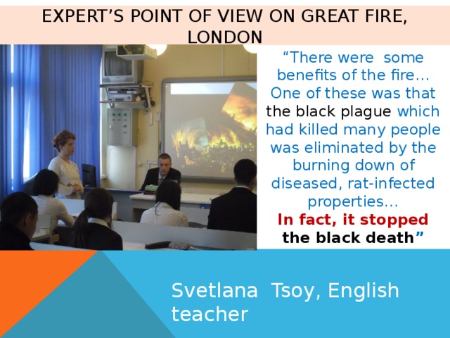 Expert’s point of view on Great Fire, London “ There were some benefits of the fire… One of these was that the black plague which had killed many people was eliminated by the burning down of diseased, rat-infected properties… In fact, it stopped the black death ” Svetlana Tsoy, English teacher 