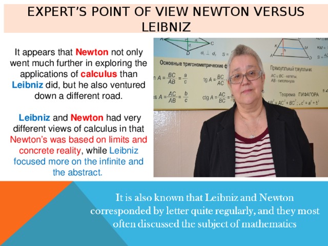 Expert’s point of view Newton versus Leibniz It appears that Newton not only went much further in exploring the applications of calculus than Leibniz did, but he also ventured down a different road.  Leibniz and Newton had very different views of calculus in that Newton’s was based on limits and concrete reality , while Leibniz focused more on the infinite and the abstract . 