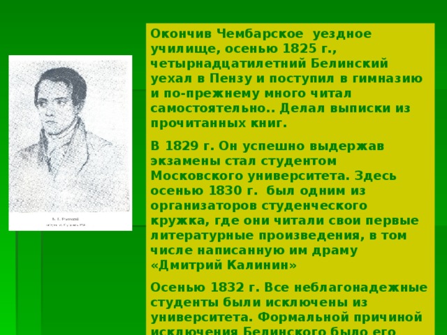 Окончив Чембарское уездное училище, осенью 1825 г., четырнадцатилетний Белинский уехал в Пензу и поступил в гимназию и по-прежнему много читал самостоятельно.. Делал выписки из прочитанных книг. В 1829 г. Он успешно выдержав экзамены стал студентом Московского университета. Здесь осенью 1830 г. был одним из организаторов студенческого кружка, где они читали свои первые литературные произведения, в том числе написанную им драму «Дмитрий Калинин» Осенью 1832 г. Все неблагонадежные студенты были исключены из университета. Формальной причиной исключения Белинского было его «расстроенное здоровье» Около двух лет он жил в Москве в страшной нужде. На жизнь зарабатывал литературными переводами. 
