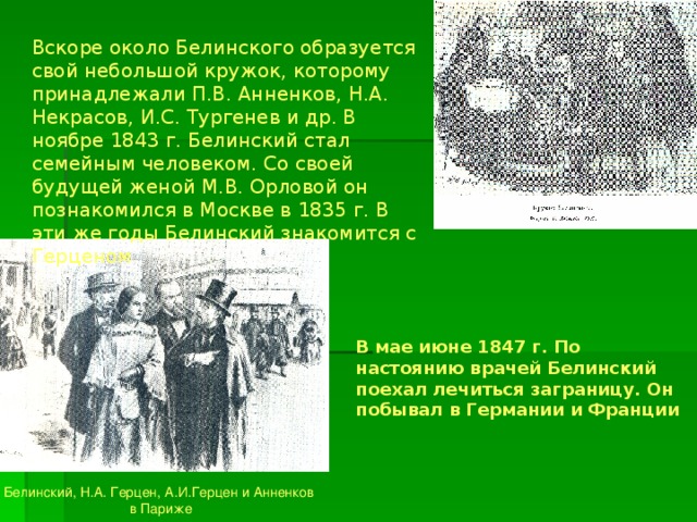 Вскоре около Белинского образуется свой небольшой кружок, которому принадлежали П.В. Анненков, Н.А. Некрасов, И.С. Тургенев и др. В ноябре 1843 г. Белинский стал семейным человеком. Со своей будущей женой М.В. Орловой он познакомился в Москве в 1835 г. В эти же годы Белинский знакомится с Герценом В мае июне 1847 г. По настоянию врачей Белинский поехал лечиться заграницу. Он побывал в Германии и Франции Белинский, Н.А. Герцен, А.И.Герцен и Анненков  в Париже 