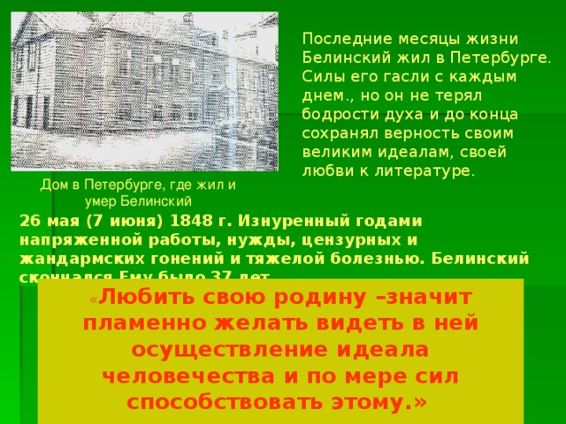 Последние месяцы жизни Белинский жил в Петербурге. Силы его гасли с каждым днем., но он не терял бодрости духа и до конца сохранял верность своим великим идеалам, своей любви к литературе. Дом в Петербурге, где жил и умер Белинский 26 мая (7 июня) 1848 г. Изнуренный годами напряженной работы, нужды, цензурных и жандармских гонений и тяжелой болезнью. Белинский скончался Ему было 37 лет « Любить свою родину –значит пламенно желать видеть в ней осуществление идеала человечества и по мере сил способствовать этому.» В.Г. Белинский 