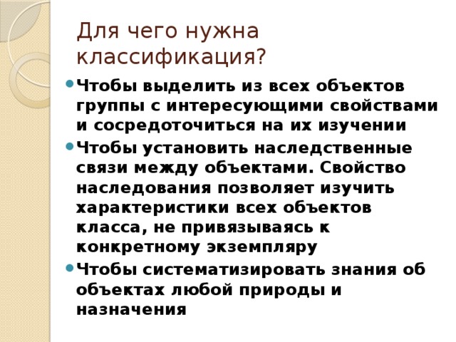 Для чего нужна классификация? Чтобы выделить из всех объектов группы с интересующими свойствами и сосредоточиться на их изучении Чтобы установить наследственные связи между объектами. Свойство наследования позволяет изучить характеристики всех объектов класса, не привязываясь к конкретному экземпляру Чтобы систематизировать знания об объектах любой природы и назначения 