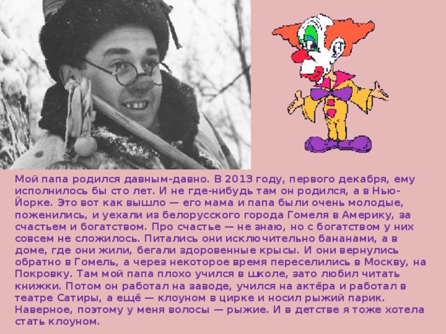 Мой папа родился давным-давно. В 2013 году, первого декабря, ему исполнилось бы сто лет. И не где-нибудь там он родился, а в Нью-Йорке. Это вот как вышло — его мама и папа были очень молодые, поженились, и уехали из белорусского города Гомеля в Америку, за счастьем и богатством. Про счастье — не знаю, но с богатством у них совсем не сложилось. Питались они исключительно бананами, а в доме, где они жили, бегали здоровенные крысы. И они вернулись обратно в Гомель, а через некоторое время переселились в Москву, на Покровку. Там мой папа плохо учился в школе, зато любил читать книжки. Потом он работал на заводе, учился на актёра и работал в театре Сатиры, а ещё — клоуном в цирке и носил рыжий парик. Наверное, поэтому у меня волосы — рыжие. И в детстве я тоже хотела стать клоуном. 