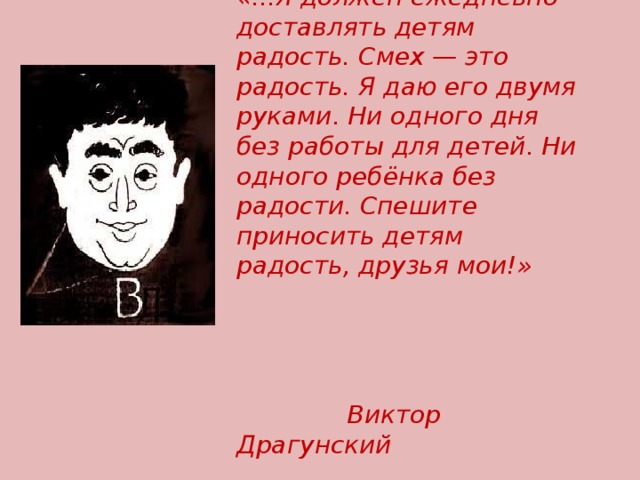 «...Я должен ежедневно доставлять детям радость. Смех — это радость. Я даю его двумя руками. Ни одного дня без работы для детей. Ни одного ребёнка без радости. Спешите приносить детям радость, друзья мои!»   Виктор Драгунский 