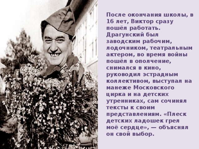 После окончания школы, в 16 лет, Виктор сразу пошёл работать. Драгунский был заводским рабочим, лодочником, театральным актером, во время войны пошёл в ополчение, снимался в кино, руководил эстрадным коллективом, выступал на манеже Московского цирка и на детских утренниках, сам сочинял тексты к своим представлениям. «Плеск детских ладошек грел моё сердце», — объяснял он свой выбор. 