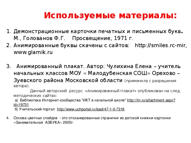 Используемые материалы: Демонстрационные карточки печатных и письменных букв . М., Голованов Ф.Г.    Просвещение, 1971 г. Анимированные буквы скачены с сайтов: http:// smiles.rc-mir , www.glamik.ru 3. Анимированный плакат. Автор: Чулихина Елена – учитель начальных классов МОУ « Малодубенская СОШ» Орехово – Зуевского района Московской области (применила с разрешения автора).   Данный авторский ресурс «Анимированный плакат» опубликован на след. методических сайтах:  а)  Библиотека Интернет-сообщества 