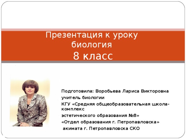 Презентация к уроку  биология  8 класс Подготовила: Воробьева Лариса Викторовна учитель биологии КГУ «Средняя общеобразовательная школа-комплекс эстетического образования №8» «Отдел образования г. Петропавловска»   акимата г. Петропавловска СКО 