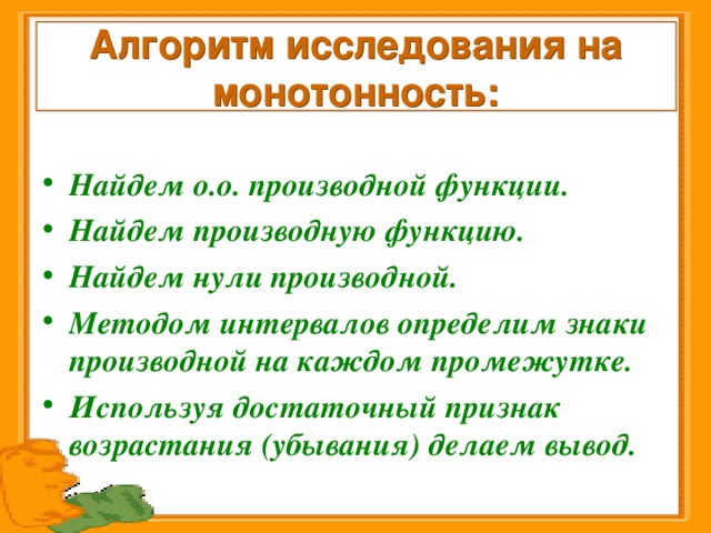 Алгоритм исследования на монотонность: Найдем о.о. производной функции. Найдем производную функцию. Найдем нули производной. Методом интервалов определим знаки производной на каждом промежутке. Используя достаточный признак возрастания (убывания) делаем вывод. 