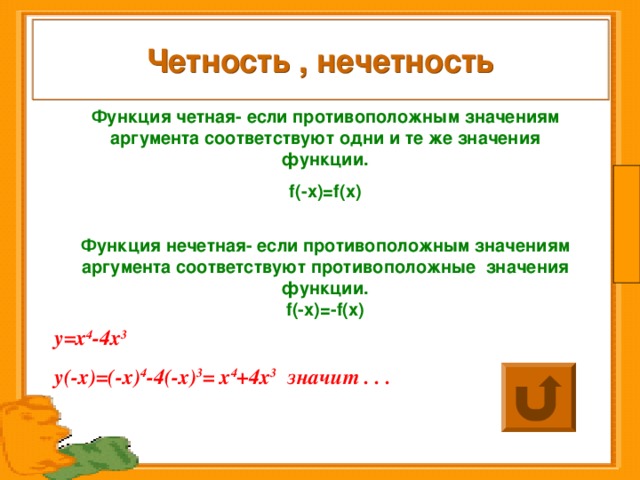 Четность , нечетность Функция четная- если противоположным значениям аргумента соответствуют одни и те же значения функции. f (-х)= f (х)  Функция нечетная- если противоположным значениям аргумента соответствуют противоположные значения функции. f (-х)=- f (х)  у=х 4 -4х 3  у(-х)=(-х) 4 -4(-х) 3 = х 4 +4х 3 значит . . . 