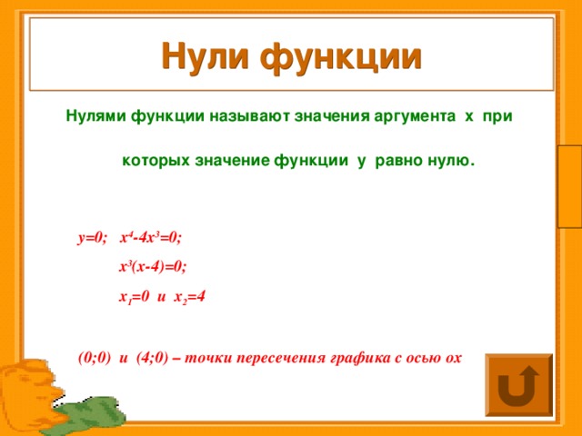 Нули функции Нулями функции называют значения аргумента  х  при которых значение функции  у равно нулю.   у=0; х 4 -4х 3 =0;  х 3 (х-4)=0;  х 1 =0 и х 2 =4  (0;0) и (4;0) – точки пересечения графика с осью ох 