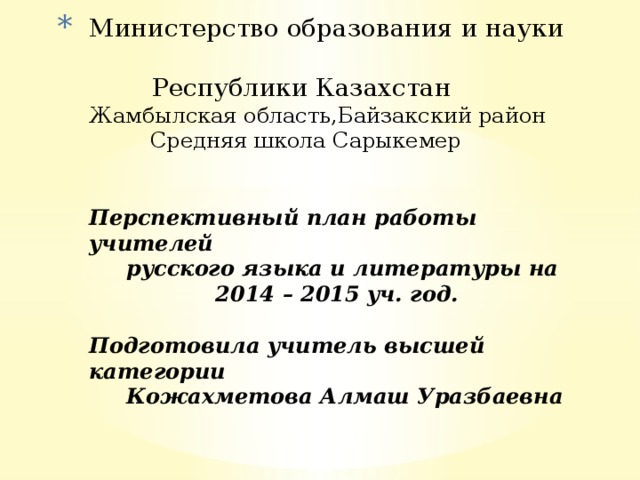 Министерство образования и науки  Республики Казахстан  Жамбылская область,Байзакский район  Средняя школа Сарыкемер    Перспективный план работы учителей  русского языка и литературы на  2014 – 2015 уч. год.   Подготовила учитель высшей категории  Кожахметова Алмаш Уразбаевна       