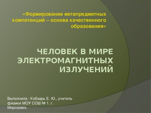 «Формирование метапредметных компетенций – основа качественного образования» Человек в мире электромагнитных излучений   Выполнила : Кобзарь Е. Ю., учитель физики МОУ СОШ № 1. г. Морозовск. 