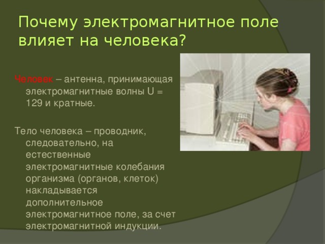 Почему электромагнитное поле влияет на человека? Человек – антенна, принимающая электромагнитные волны U = 129 и кратные. Тело человека – проводник, следовательно, на естественные электромагнитные колебания организма (органов, клеток) накладывается дополнительное электромагнитное поле, за счет электромагнитной индукции. 