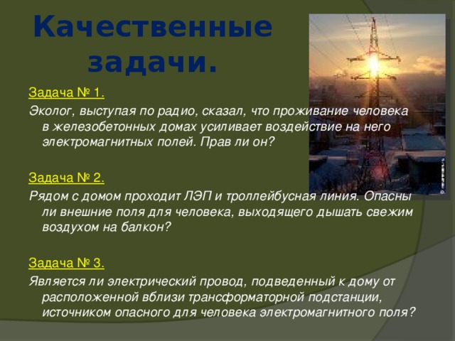 Качественные задачи. Задача № 1. Эколог, выступая по радио, сказал, что проживание человека в железобетонных домах усиливает воздействие на него электромагнитных полей. Прав ли он?  Задача № 2. Рядом с домом проходит ЛЭП и троллейбусная линия. Опасны ли внешние поля для человека, выходящего дышать свежим воздухом на балкон?  Задача № 3. Является ли электрический провод, подведенный к дому от расположенной вблизи трансформаторной подстанции, источником опасного для человека электромагнитного поля? 