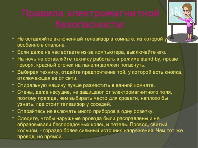 Правила электромагнитной безопасности: Не оставляйте включенный телевизор в комнате, из которой ушли, особенно в спальне. Если даже на час встаете из-за компьютера, выключайте его. На ночь не оставляйте технику работать в режиме stand-by, проще говоря, красный огонек на панели должен погаснуть. Выбирая технику, отдайте предпочтение той, у которой есть кнопка, отключающая ее от сети. Стиральную машину лучше разместить в ванной комнате. Стены, даже несущие, не защищают от электромагнитного поля, поэтому прежде, чем выбирать место для кровати, неплохо бы узнать, где стоит телевизор у соседей. Старайтесь не включать много приборов в одну розетку. Следите, чтобы наружные провода были расправлены и не образовывали беспорядочных колец и петель. Провод, свитый кольцом, - гораздо более сильный источник напряжения. Чем тот же провод, но прямой. 