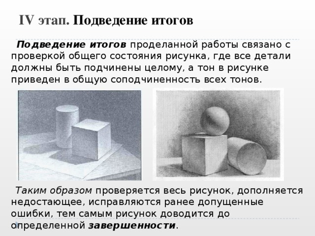 IV этап. Подведение итогов  Подведение итогов проделанной работы связано с проверкой общего состояния рисунка, где все детали должны быть подчинены целому, а тон в рисунке приведен в общую соподчиненность всех тонов.  Таким образом проверяется весь рисунок, дополняется недостающее, исправляются ранее допущенные ошибки, тем самым рисунок доводится до определенной завершенности . 