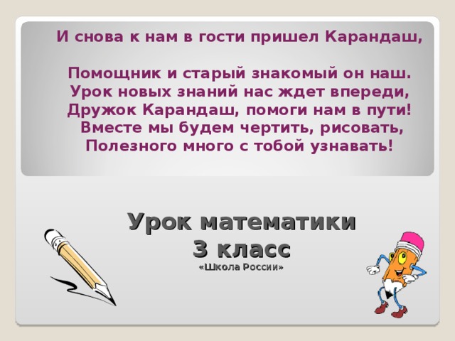 И снова к нам в гости пришел Карандаш,  Помощник и старый знакомый он наш.  Урок новых знаний нас ждет впереди,  Дружок Карандаш, помоги нам в пути!  Вместе мы будем чертить, рисовать,  Полезного много с тобой узнавать! Урок математики 3 класс «Школа России»  