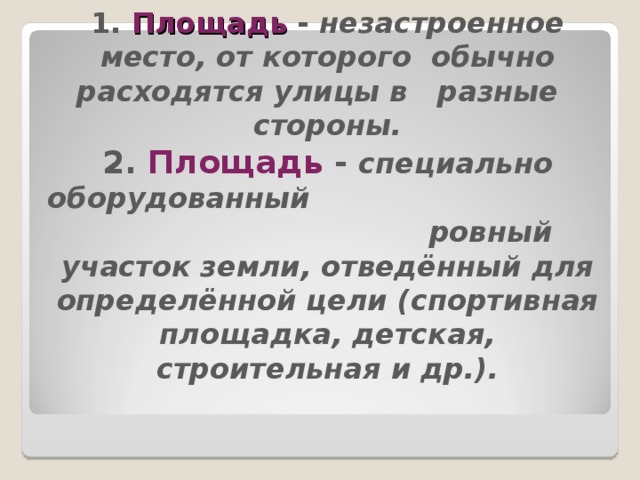 1. Площадь  - незастроенное место, от которого обычно расходятся улицы в разные стороны.  2. Площадь - специально оборудованный ровный участок земли, отведённый для определённой цели (спортивная площадка, детская, строительная и др.).   