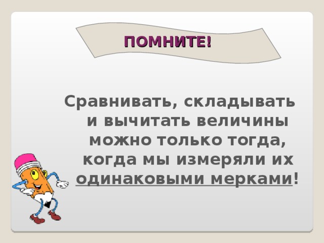 ПОМНИТЕ!    Сравнивать, складывать и вычитать величины можно только тогда, когда мы измеряли их одинаковыми мерками ! 