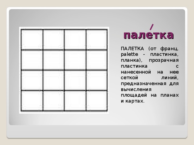 палетка ПАЛЕТКА (от франц. palette - пластинка, планка), прозрачная пластинка с нанесенной на нее сеткой линий, предназначенная для вычисления площадей на планах и картах. 