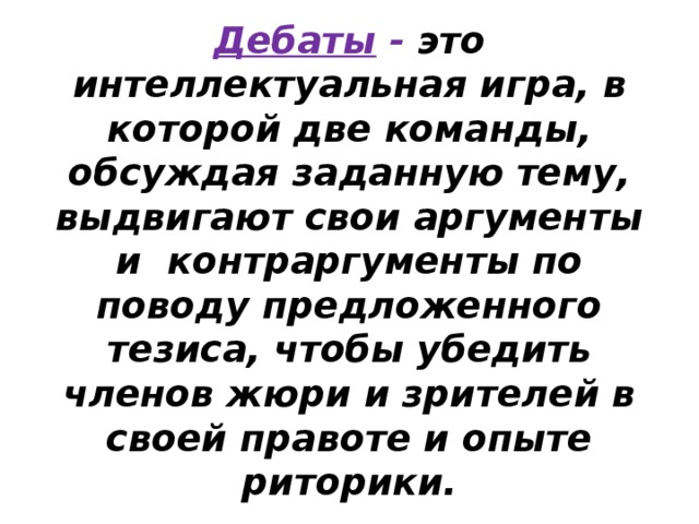 Дебаты - это интеллектуальная игра, в которой две команды, обсуждая заданную тему, выдвигают свои аргументы и контраргументы по поводу предложенного тезиса, чтобы убедить членов жюри и зрителей в своей правоте и опыте риторики. 