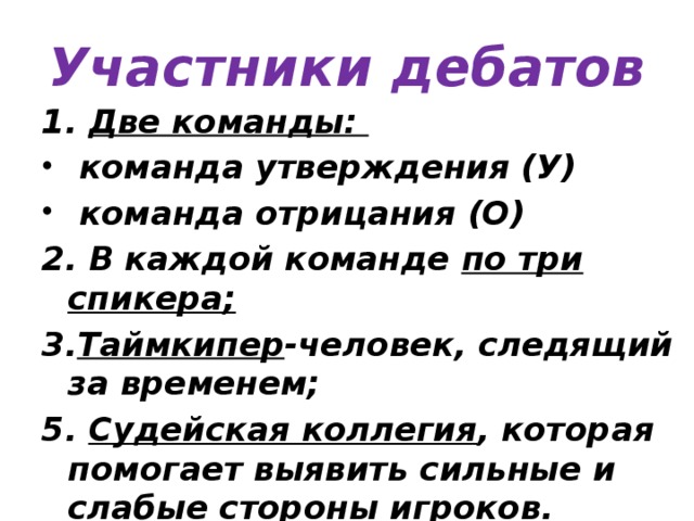Участники дебатов 1. Две команды:  команда утверждения (У)  команда отрицания (О) 2. В каждой команде по три спикера; 3. Таймкипер -человек, следящий за временем; 5. Судейская коллегия , которая помогает выявить сильные и слабые стороны игроков. 