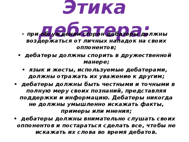 Этика дебатера: •  при обсуждении сторон дебатеры должны воздержаться от личных нападок на своих оппонентов; •  дебатеры должны спорить в дружественной манере; •  язык и жесты, используемые дебатерами, должны отражать их уважение к другим; •  дебатеры должны быть честными и точными в полную меру своих познаний, представляя поддержки и информацию. Дебатеры никогда не должны умышленно искажать факты, примеры или мнения; •  дебатеры должны внимательно слушать своих оппонентов и постараться сделать все, чтобы не искажать их слова во время дебатов. 