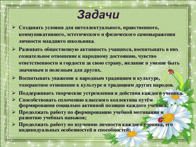 Создавать  условия для интеллектуального, нравственного, коммуникативного, эстетического и физического самовыражения личности младшего школьника . Создавать  условия для интеллектуального, нравственного, коммуникативного, эстетического и физического самовыражения личности младшего школьника . Развивать общественную активность учащихся, воспитывать в них сознательное отношение к народному достоянию, чувство ответственности и гордости за свою страну, желание и умение быть значимым и полезным для других. Воспитывать уважение к народным традициям и культуре, толерантное отношение к культуре и традициям других народов. Поддерживать творческие устремления и действия каждого ученика. Способствовать сплочению классного коллектива путём формирования социально активной позиции каждого ученика; Продолжать работу по формированию учебной мотивации и развитию учебных навыков; Продолжать работу по изучению личности каждого ученика, его индивидуальных особенностей и способностей;  