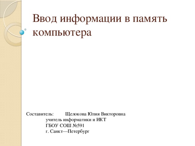 Ввод информации в память компьютера Составитель:  Щелокова Юлия Викторовна   учитель информатики и ИКТ   ГБОУ СОШ №591   г. Санкт—Петербург 