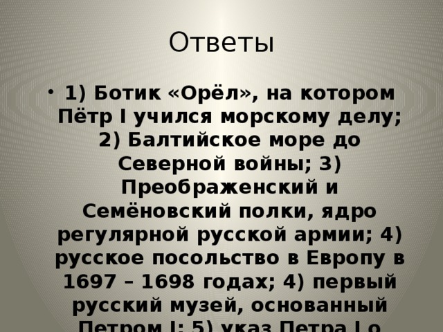 Ответы 1) Ботик «Орёл», на котором Пётр I учился морскому делу; 2) Балтийское море до Северной войны; 3) Преображенский и Семёновский полки, ядро регулярной русской армии; 4) русское посольство в Европу в 1697 – 1698 годах; 4) первый русский музей, основанный Петром I; 5) указ Петра I о присвоении воинских и гражданских чинов за заслуги 