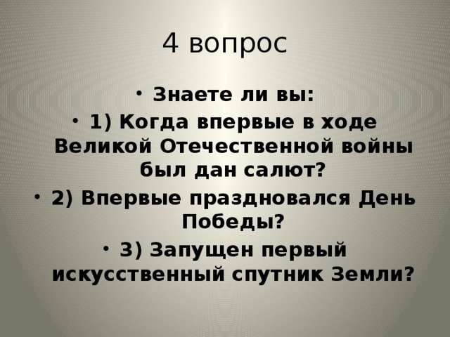 4 вопрос Знаете ли вы: 1) Когда впервые в ходе Великой Отечественной войны был дан салют? 2) Впервые праздновался День Победы? 3) Запущен первый искусственный спутник Земли? 