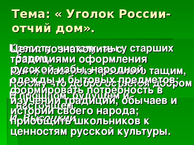 Тема: « Уголок России-отчий дом». Красоту, чистоту- мы у старших берем,  Саги, сказки из прошлого тащим, Потому что добро остается добром В прошлом, будущем и настоящем. И. Высоцкий Цели: познакомить с традициями оформления русской избы, народной одежды и бытовых предметов; формировать потребность в изучении традиций, обычаев и истории своего народа; приобщить школьников к ценностям русской культуры.  