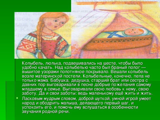  Колыбель, люлька, подвешивались на шесте, чтобы было удобно качать. Над колыбелью часто был браный полог — вышитое узорами полотняное покрывало. Вешали колыбель возле материнской постели. Колыбельные, конечно, пела не только мама. Бабушка, дедушка, старший брат или сестра с давних пор выговаривали в пес­не добрые пожелания самому младшему в семье. Выговаривали свою любовь к нему, свою заботу. Да и свои заботы: ведь маленькому ещё жить и жить. Ласковым мудрым словом, доброй шуткой, умной игрой умеет народ и ободрить малыша, де­лающего первый шаг, и успокоить его, и помочь ему вслушаться в особенности звучания родной речи. 