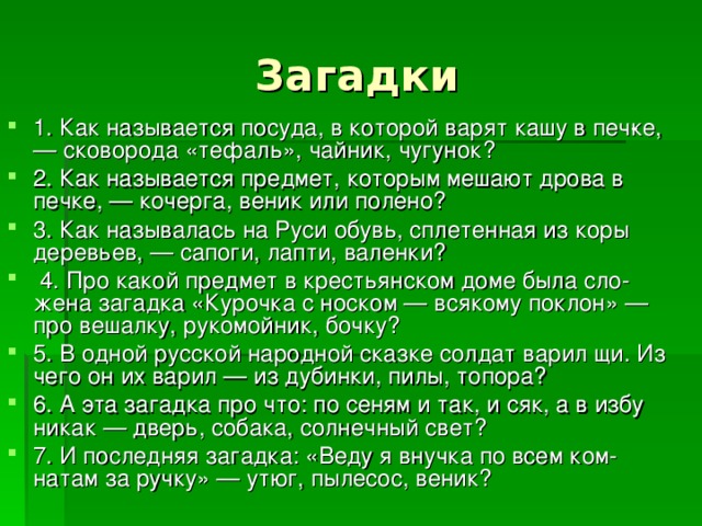 1. Как называется посуда, в которой варят кашу в печ­ке, — сковорода «тефаль», чайник, чугунок? 2. Как называется предмет, которым мешают дрова в печке, — кочерга, веник или полено? 3. Как называлась на Руси обувь, сплетенная из коры деревьев, — сапоги, лапти, валенки?  4. Про какой предмет в крестьянском доме была сло­жена загадка «Курочка с носком — всякому поклон» — про вешалку, рукомойник, бочку? 5. В одной русской народной сказке солдат варил щи. Из чего он их варил — из дубинки, пилы, топора? 6. А эта загадка про что: по сеням и так, и сяк, а в избу никак — дверь, собака, солнечный свет? 7. И последняя загадка: «Веду я внучка по всем ком­натам за ручку» — утюг, пылесос, веник? 