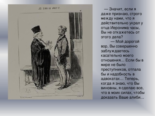    — Значит, если я даже признаю, строго между нами, что я действительно украл у отца Иеронима часы, Вы не откажетесь от этого дела?           — Мой дорогой вор, Вы совершенно заблуждаетесь касательно моего отношения… Если бы в мире не было преступников, отпала бы и надобность в адвокатах… Теперь, когда я знаю, что Вы виновны, я сделаю все, что в моих силах, чтобы доказать Ваше алиби… 