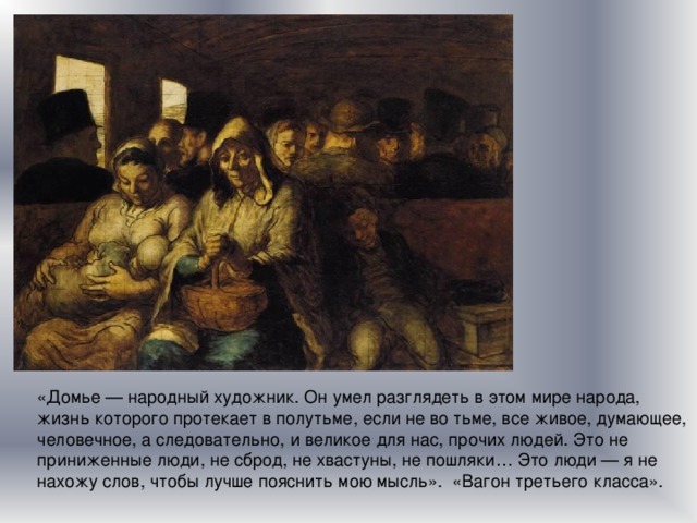 «Домье — народный художник. Он умел разглядеть в этом мире народа, жизнь которого протекает в полутьме, если не во тьме, все живое, думающее, человечное, а следовательно, и великое для нас, прочих людей. Это не приниженные люди, не сброд, не хвастуны, не пошляки… Это люди — я не нахожу слов, чтобы лучше пояснить мою мысль». «Вагон третьего класса». 