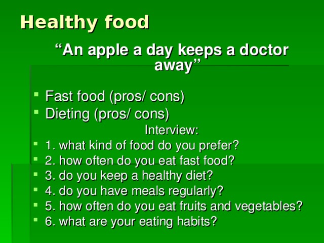 Healthy food “ An apple a day keeps a doctor away”  Fast food (pros/ cons) Dieting (pros/ cons) Interview: 1. what kind of food do you prefer? 2. how often do you eat fast food? 3. do you keep a healthy diet? 4. do you have meals regularly? 5. how often do you eat fruits and vegetables? 6. what are your eating habits? 