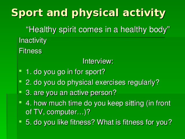 Sport and physical activity “ Healthy spirit comes in a healthy body” Inactivity Fitness Interview: 1. do you go in for sport? 2. do you do physical exercises regularly? 3. are you an active person? 4. how much time do you keep sitting (in front of TV, computer…)? 5. do you like fitness? What is fitness for you ? 