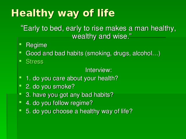 Healthy way of life “ Early to bed, early to rise makes a man healthy, wealthy and wise.” Regime Good and bad habits (smoking, drugs, alcohol…) Stress Interview: 1. do you care about your health? 2. do you smoke? 3. have you got any bad habits? 4. do you follow regime? 5. do you choose a healthy way of life?  